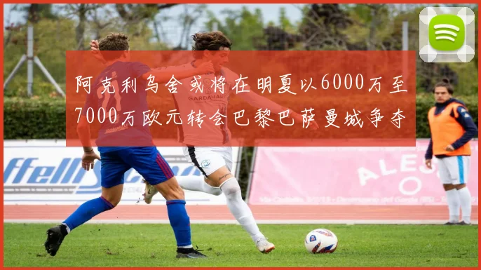 阿克利乌舍或将在明夏以6000万至7000万欧元转会巴黎巴萨曼城争夺战升级