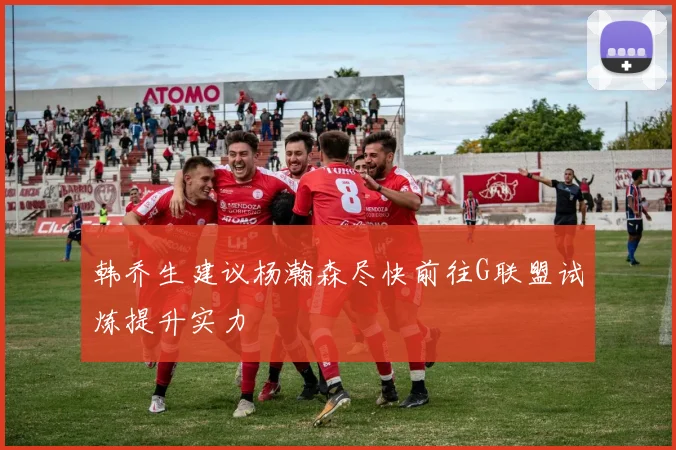 韩乔生建议杨瀚森尽快前往G联盟试炼提升实力