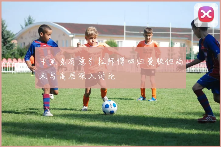 卡里克有意引拉师傅回归曼联但尚未与高层深入讨论