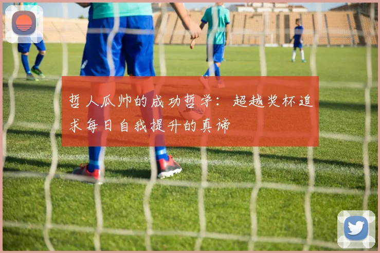 哲人瓜帅的成功哲学：超越奖杯追求每日自我提升的真谛