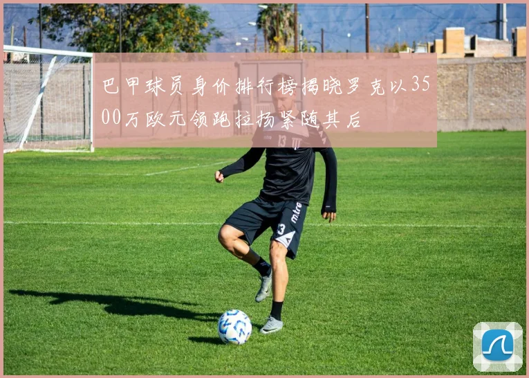 巴甲球员身价排行榜揭晓罗克以3500万欧元领跑拉扬紧随其后