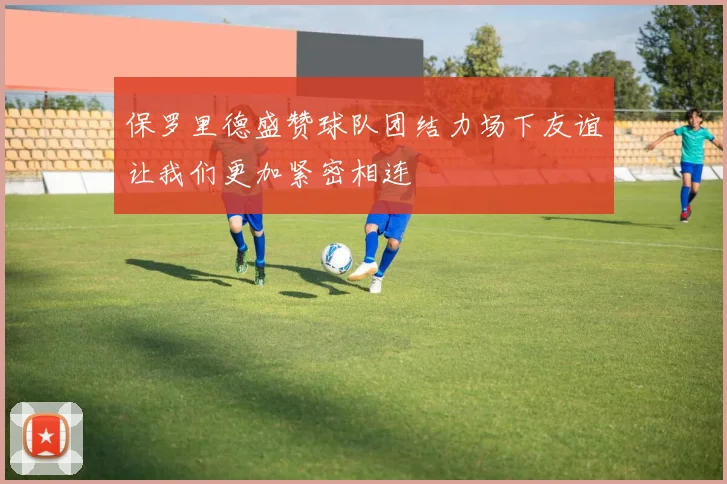 保罗里德盛赞球队团结力场下友谊让我们更加紧密相连