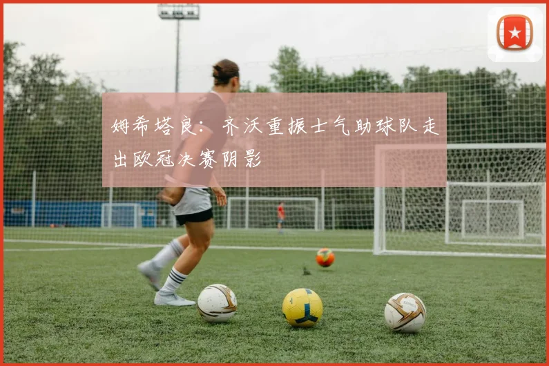 姆希塔良：齐沃重振士气助球队走出欧冠决赛阴影