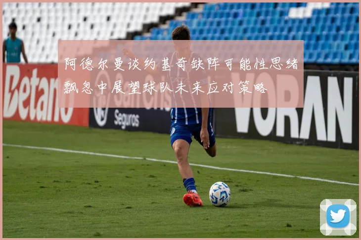 阿德尔曼谈约基奇缺阵可能性思绪飘忽中展望球队未来应对策略