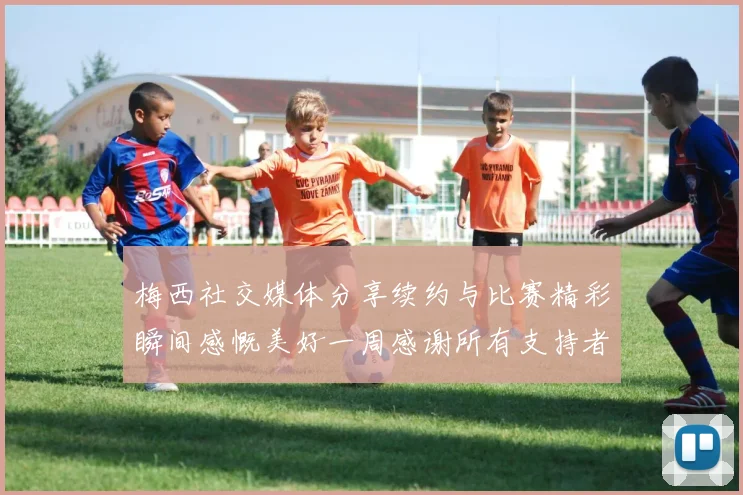 梅西社交媒体分享续约与比赛精彩瞬间感慨美好一周感谢所有支持者