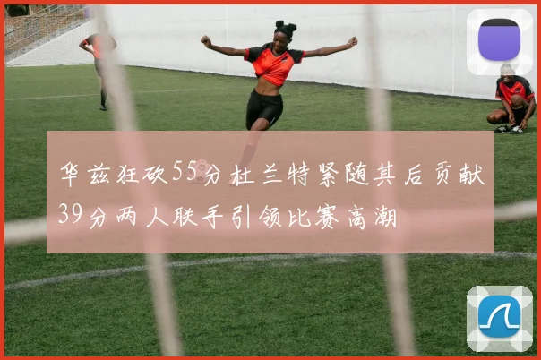 华兹狂砍55分杜兰特紧随其后贡献39分两人联手引领比赛高潮