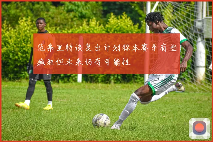 范弗里特谈复出计划称本赛季有些疯狂但未来仍存可能性