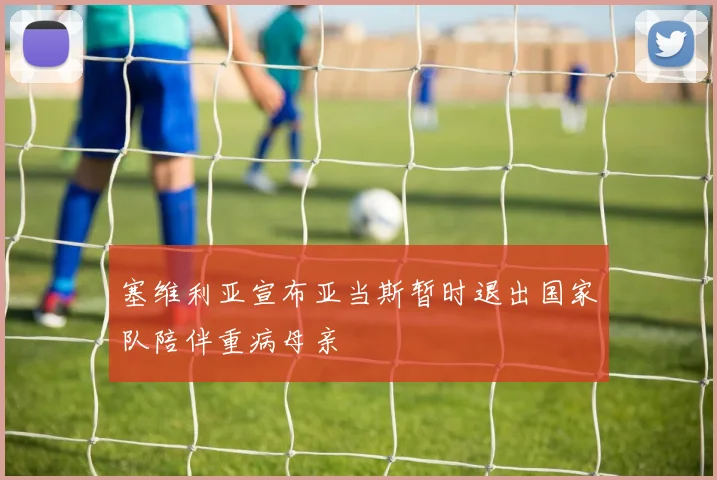 塞维利亚宣布亚当斯暂时退出国家队陪伴重病母亲