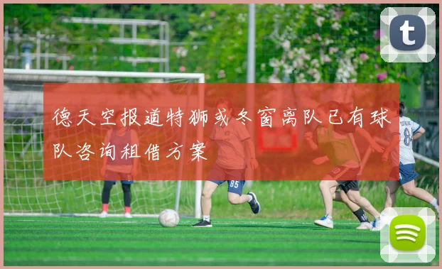 德天空报道特狮或冬窗离队已有球队咨询租借方案
