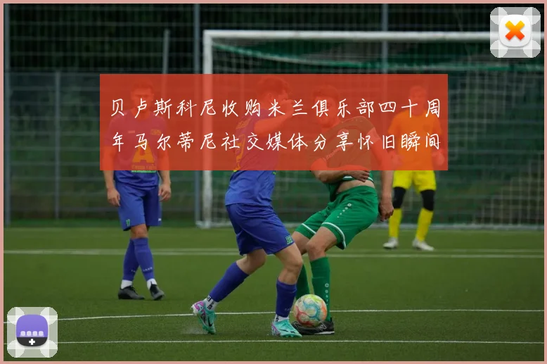 贝卢斯科尼收购米兰俱乐部四十周年马尔蒂尼社交媒体分享怀旧瞬间
