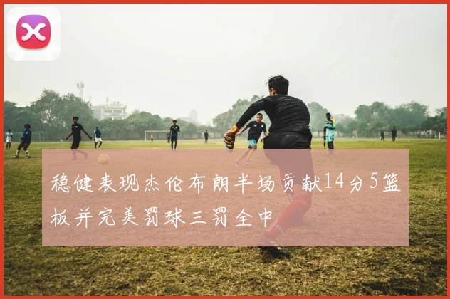 稳健表现杰伦布朗半场贡献14分5篮板并完美罚球三罚全中