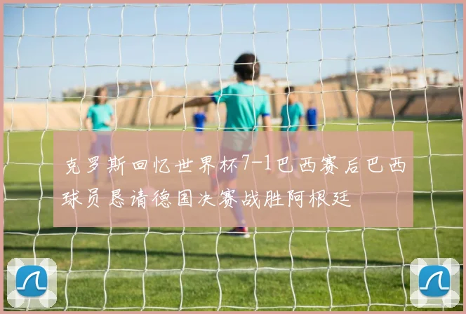 克罗斯回忆世界杯7-1巴西赛后巴西球员恳请德国决赛战胜阿根廷