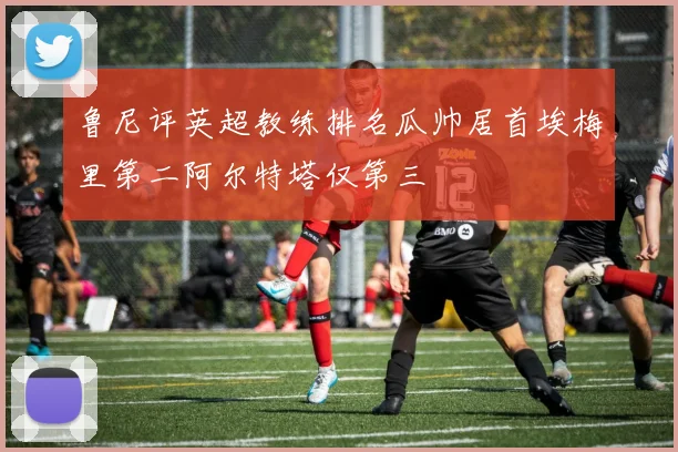 鲁尼评英超教练排名瓜帅居首埃梅里第二阿尔特塔仅第三