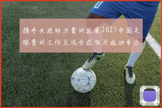 携手共进助力青训发展2025中国足球青训工作交流会在临沂成功举办