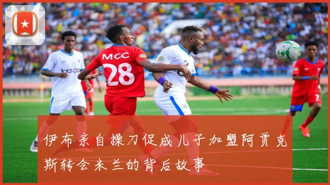伊布亲自操刀促成儿子加盟阿贾克斯转会米兰的背后故事