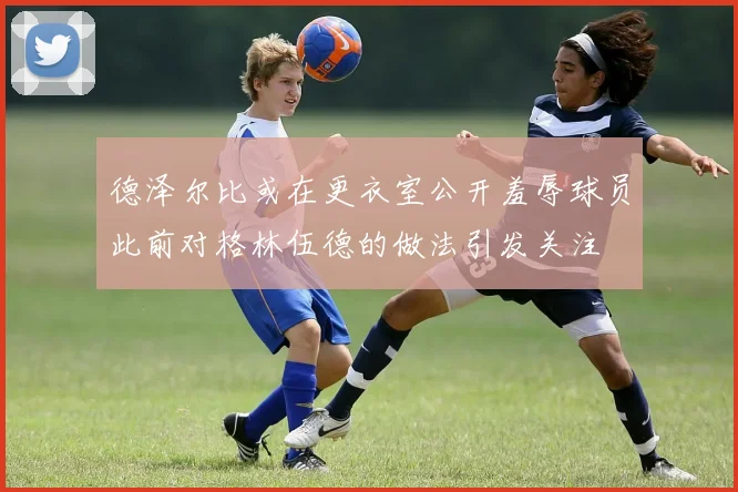 德泽尔比或在更衣室公开羞辱球员此前对格林伍德的做法引发关注
