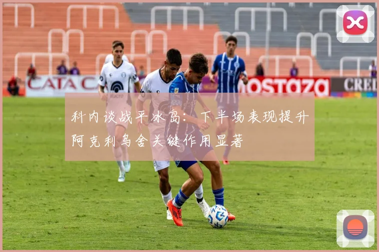 科内谈战平冰岛：下半场表现提升阿克利乌舍关键作用显著