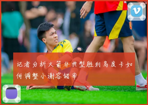 记者分析火箭非典型胜利乌度卡如何调整小谢容错率