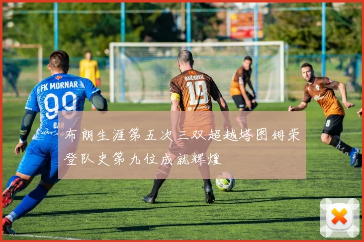 布朗生涯第五次三双超越塔图姆荣登队史第九位成就辉煌