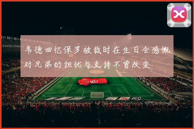 韦德回忆保罗被裁时在生日会感慨对兄弟的担忧与支持不曾改变