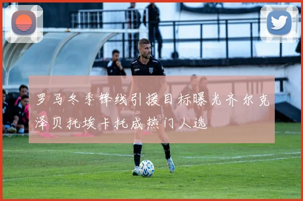 罗马冬季锋线引援目标曝光齐尔克泽贝托埃卡托成热门人选