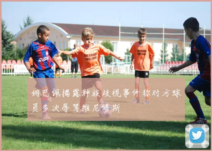 姆巴佩揭露种族歧视事件称对方球员多次辱骂维尼修斯