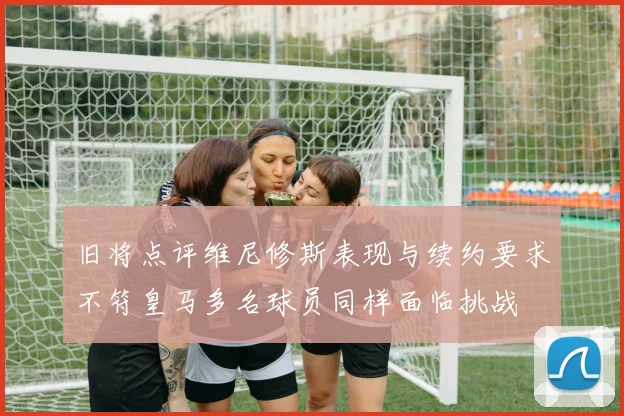 旧将点评维尼修斯表现与续约要求不符皇马多名球员同样面临挑战