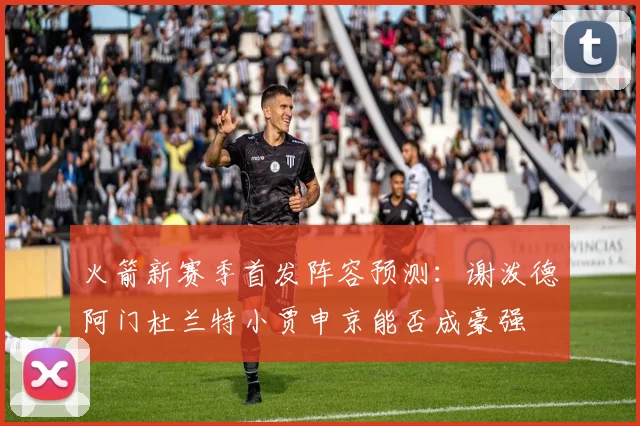 火箭新赛季首发阵容预测：谢泼德阿门杜兰特小贾申京能否成豪强