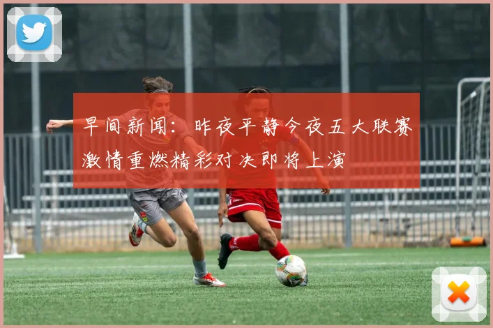 早间新闻：昨夜平静今夜五大联赛激情重燃精彩对决即将上演