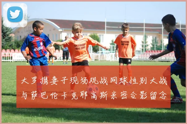 大罗携妻子现场观战网球性别大战与萨巴伦卡克耶高斯亲密合影留念