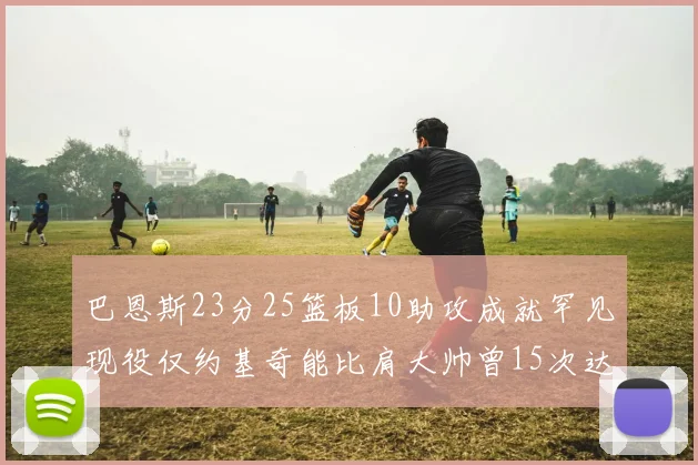 巴恩斯23分25篮板10助攻成就罕见现役仅约基奇能比肩大帅曾15次达成此壮举