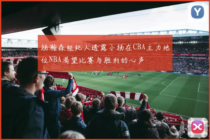 杨瀚森经纪人透露小杨在CBA主力地位NBA渴望比赛与胜利的心声